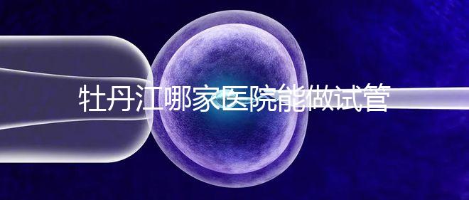 牡丹江哪家醫(yī)院能做試管嬰兒?過來這里看答案