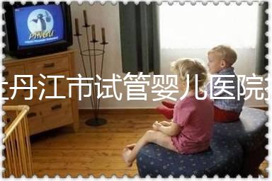 牡丹江市試管嬰兒醫(yī)院排名公布，帶你了解各助孕機構(gòu)好壞