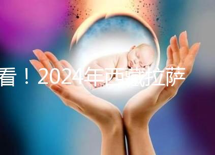 看!2024年西藏拉薩阜康試管嬰兒醫院費用及成功率介紹