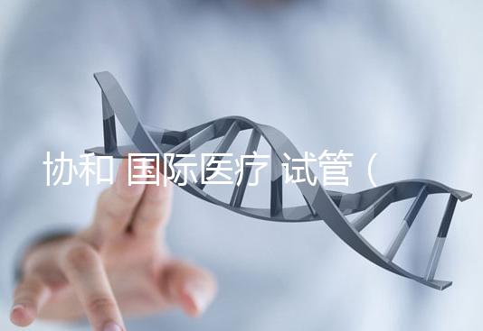 協(xié)和 國際醫(yī)療 試管(協(xié)和 國際醫(yī)療 試管嬰兒費用)