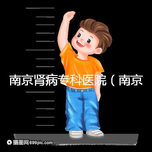 南京腎病專科醫(yī)院（南京腎病專科醫(yī)院排名）