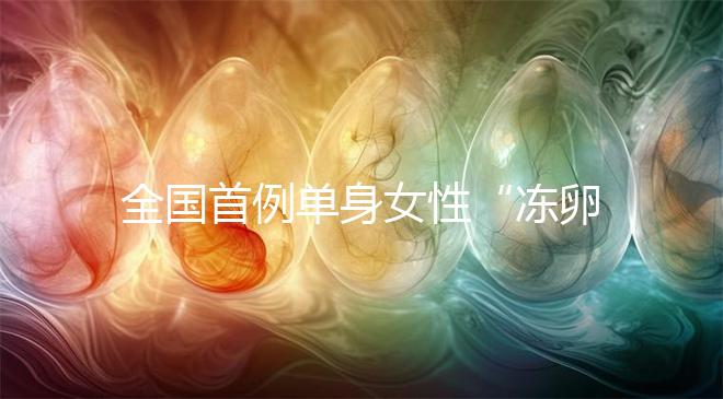 全國首例單身女性“凍卵案”：一起來看看國內凍卵有多難？