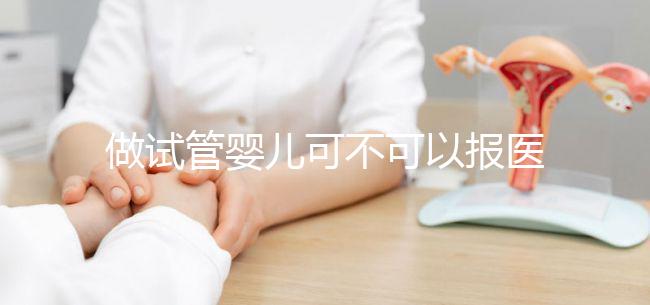 做試管嬰兒可不可以報醫(yī)保(做試管嬰兒可以報醫(yī)保嗎)