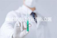 做試管選公立還是私立醫(yī)院好?附全國試管醫(yī)院前五排名參考