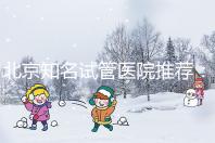北京知名試管醫(yī)院推薦:費(fèi)用明細(xì),流程清晰!