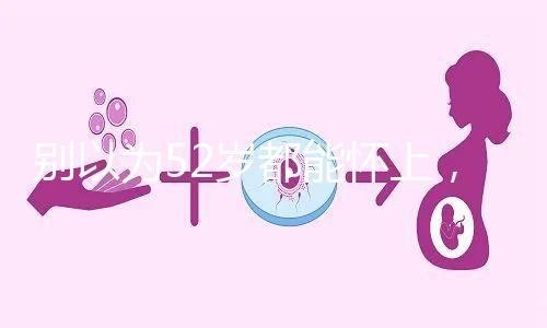 別以為52歲都能懷上，來看看絕經(jīng)期懷孕的幾率！