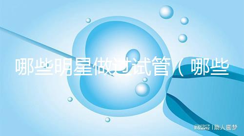 哪些明星做過試管（哪些明星做過試管嬰兒）