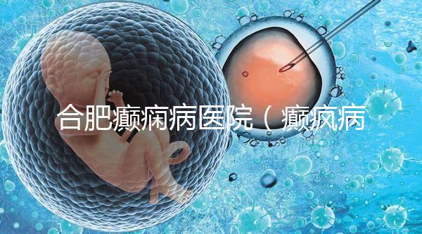 合肥癲癇病醫院（癲瘋病能徹底治好嗎？）