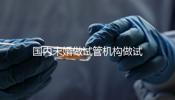 國內(nèi)未婚做試管機構(gòu)做試管哪家好?這三家醫(yī)院試管成功率最高