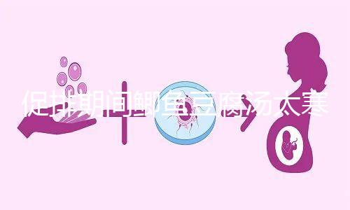 促排期間鯽魚(yú)豆腐湯太寒不能喝?增加卵泡質(zhì)量和數(shù)量全靠它