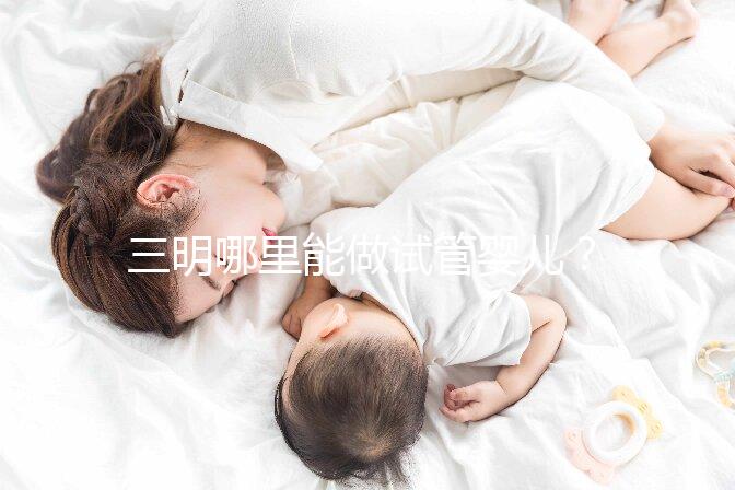 三明哪里能做試管嬰兒？做一次試管費用明細看這里