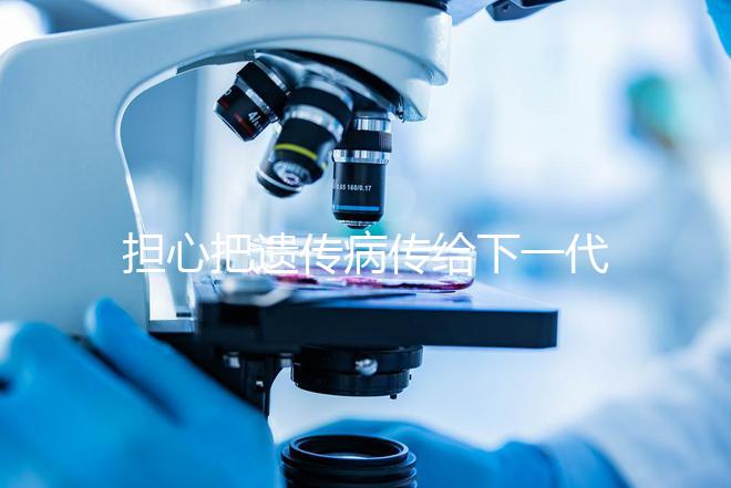 擔(dān)心把遺傳病傳給下一代？第三代試管嬰兒技術(shù)給你帶來新希望