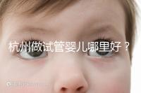 杭州做試管嬰兒哪里好?邵逸夫、浙一醫(yī)院、浙江婦保隨便選