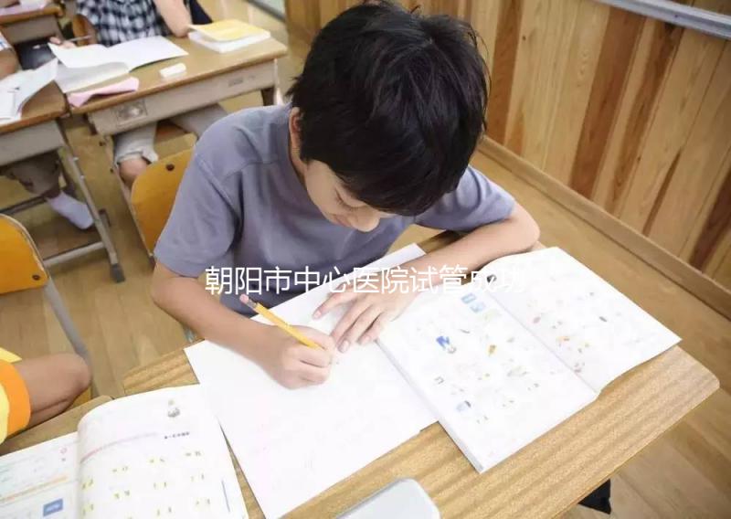 朝陽市中心醫院試管成功率和費用首次公開，知道越早越好孕