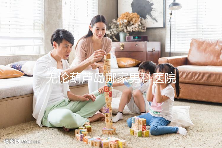 無論葫蘆島哪家男科醫院好,2024年先找出地址再說