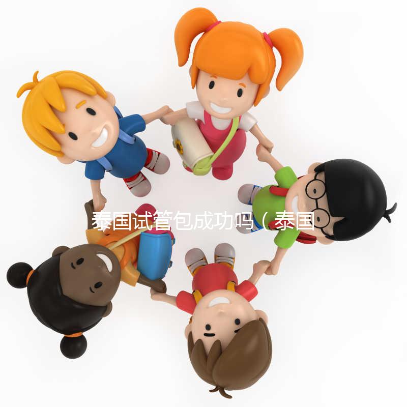 泰國試管包成功嗎（泰國試管怎么樣）