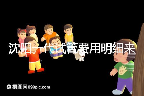 沈陽一代試管費用明細來了!附2024年前三醫(yī)院詳情