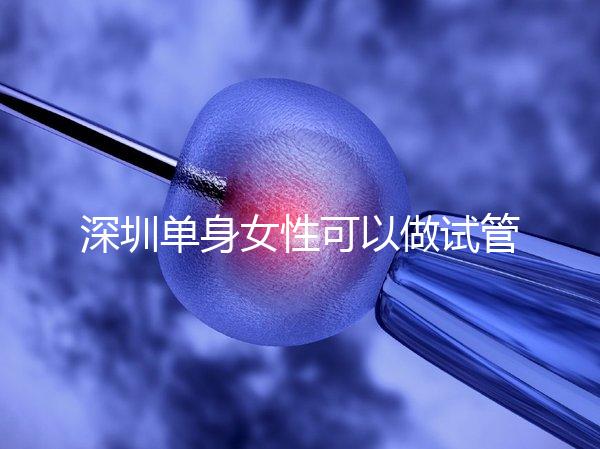 深圳單身女性可以做試管嬰兒嗎？大約多少錢？