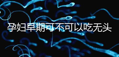 孕婦早期可不可以吃無頭魚看這,適量能發(fā)揮出最大好處