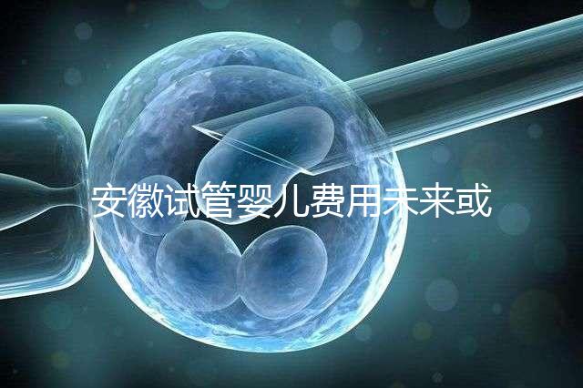 安徽試管嬰兒費用未來或將納入醫保范圍？官方回復來了