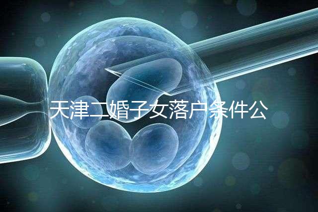 天津二婚子女落戶條件公布，想了解2024年新政策