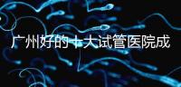 廣州好的十大試管醫院成功率排名，第1醫院名副其實