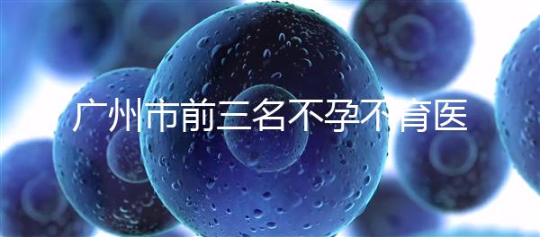 廣州市前三名不孕不育醫院發布，2024年廣州市第三醫院遙遙領先