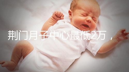 荊門月子中心最低2萬(wàn)，這三家想省錢的機(jī)構(gòu)不容錯(cuò)過(guò)