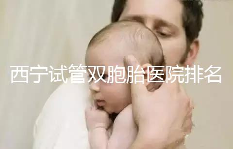 西寧試管雙胞胎醫院排名前十盤點，城中哪家最好清清楚楚