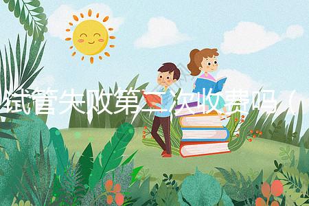 試管失敗第二次收費嗎(一代二代三代試管區別)