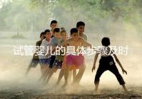 試管嬰兒的具體步驟及時(shí)間（試管嬰兒的具體步驟及時(shí)間表）