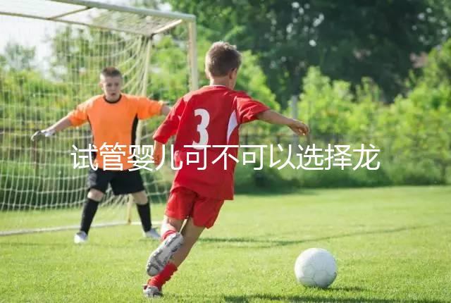 試管嬰兒可不可以選擇龍鳳胎(試管嬰兒可不可以選擇龍鳳胎嗎)