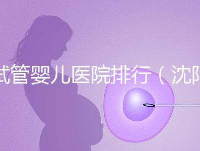 試管嬰兒醫院排行（沈陽市試管嬰兒醫院排行）