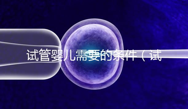 試管嬰兒需要的條件(試管嬰兒需要什么條件)