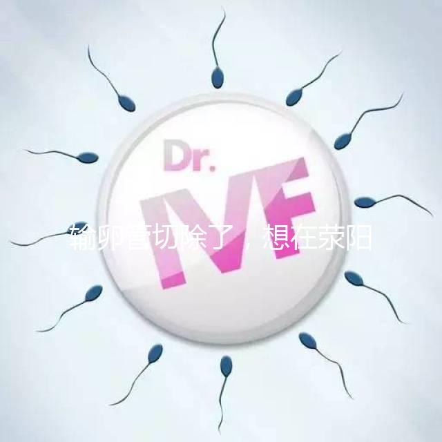 輸卵管切除了,想在滎陽做試管嬰兒要花多少錢?