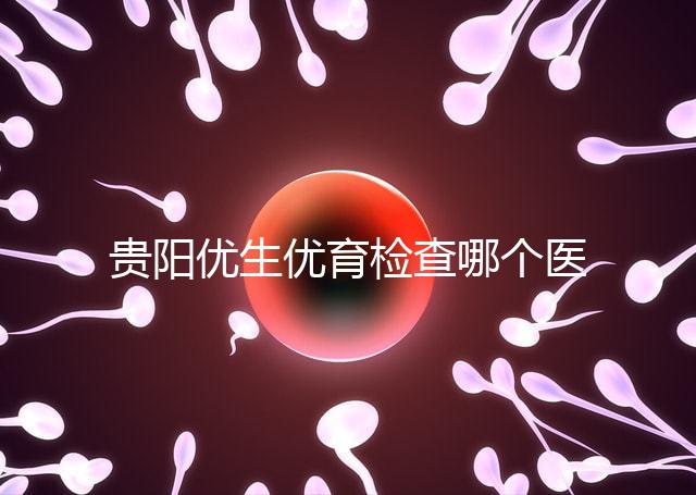 貴陽(yáng)優(yōu)生優(yōu)育檢查哪個(gè)醫(yī)院最好揭秘，烏當(dāng)證件齊全可免費(fèi)