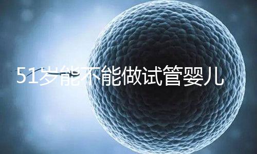 51歲能不能做試管嬰兒?大齡自卵懷孕成功率不高
