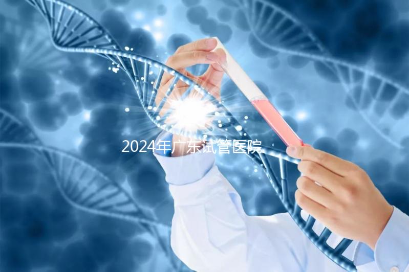 2024年廣東試管醫(yī)院排名參考，廣州醫(yī)科大學(xué)第三醫(yī)院和中山第一醫(yī)院排名前十