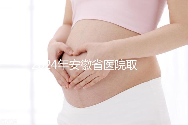 2024年安徽省醫(yī)院取卵價(jià)格盤點(diǎn)，過來的人告訴你要付多少錢