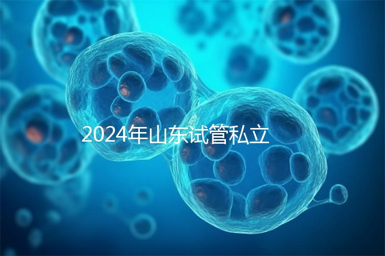 2024年山東試管私立醫(yī)院排名公開,哪家供卵機構好一目了然