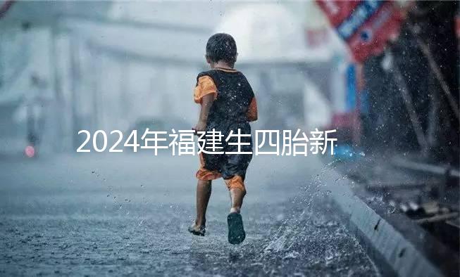 2024年福建生四胎新政策獎勵多少，去哪里分析，快速收藏