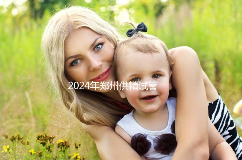 2024年鄭州供精試管費(fèi)用大公開,完成需要多長時間取決于情況