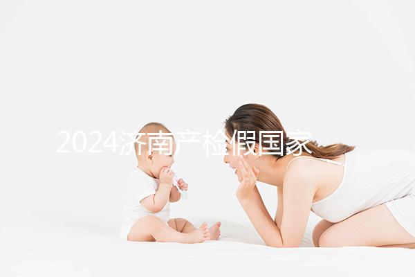 2024濟(jì)南產(chǎn)檢假國家規(guī)定整理,7個月以上或按薪資八成發(fā)