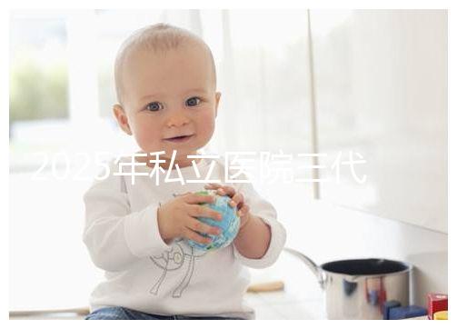 2025年私立醫院三代試管嬰兒費用較高，公開收費標準助你提前做好經濟準備！